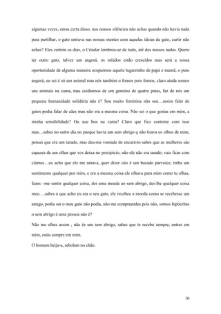 16
algumas vezes, estou certa disso, nos nossos silêncios não achas quando não havia nada
para partilhar, o gato entrava nas nossas mentes com aquelas ideias de gato, curtir não
achas? Eles curtem os dias, o Criador lembrou-se de tudo, até dos nossos nadas. Quero
ter outro gato, talvez um angorá, os miúdos estão crescidos mas será a nossa
oportunidade de alguma maneira ocuparmos aquele lugarzinho de papá e mamã, o puto
angorá, eu sei é só um animal mas nós também o fomos pois fomos, claro ainda somos
uns animais na cama, mas cuidarmos de um genuíno de quatro patas, faz de nós um
pequena humanidade solidária não é? Sou muito feminina não sou…assim falar de
gatos podia falar de cães mas não era a mesma coisa. Não sei o que gostas em mim, a
minha sensibilidade? Ou sou boa na cama? Claro que fico contente com isso
mas…sabes no outro dia no parque havia um sem abrigo q não tirava os olhos de mim,
pensei que era um tarado, mas deu-me vontade de encará-lo sabes que as mulheres são
capazes de um olhar que vos deixa no precipício, não ele não era tarado, vais ficar com
ciúmes…eu acho que ele me amava, quer dizer isto é um bocado parvoíce, tinha um
sentimento qualquer por mim, e era a mesma coisa ele olhava para mim como tu olhas,
fazes –me sentir qualquer coisa, dei uma moeda ao sem abrigo, dei-lhe qualquer coisa
meu….sabes o que acho eu era o seu gato, ele recebeu a moeda como se recebesse um
amigo, podia ser o meu gato não podia, não me compreendes pois não, somos hipócritas
o sem abrigo é uma pessoa não é?
Não me olhes assim , não és um sem abrigo, sabes que te recebo sempre, entras em
mim, estás sempre em mim.
O homem beija-a, rebolam no chão.
 