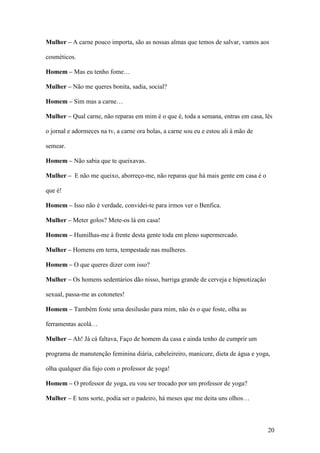 20
Mulher – A carne pouco importa, são as nossas almas que temos de salvar, vamos aos
cosméticos.
Homem – Mas eu tenho fome…
Mulher – Não me queres bonita, sadia, social?
Homem – Sim mas a carne…
Mulher – Qual carne, não reparas em mim é o que é, toda a semana, entras em casa, lês
o jornal e adormeces na tv, a carne ora bolas, a carne sou eu e estou ali à mão de
semear.
Homem – Não sabia que te queixavas.
Mulher – E não me queixo, aborreço-me, não reparas que há mais gente em casa é o
que é!
Homem – Isso não é verdade, convidei-te para irmos ver o Benfica.
Mulher – Meter golos? Mete-os lá em casa!
Homem – Humilhas-me à frente desta gente toda em pleno supermercado.
Mulher – Homens em terra, tempestade nas mulheres.
Homem – O que queres dizer com isso?
Mulher – Os homens sedentários dão nisso, barriga grande de cerveja e hipnotização
sexual, passa-me as cotonetes!
Homem – Também foste uma desilusão para mim, não és o que foste, olha as
ferramentas acolá…
Mulher – Ah! Já cá faltava, Faço de homem da casa e ainda tenho de cumprir um
programa de manutenção feminina diária, cabeleireiro, manicure, dieta de água e yoga,
olha qualquer dia fujo com o professor de yoga!
Homem – O professor de yoga, eu vou ser trocado por um professor de yoga?
Mulher – E tens sorte, podia ser o padeiro, há meses que me deita uns olhos…
 