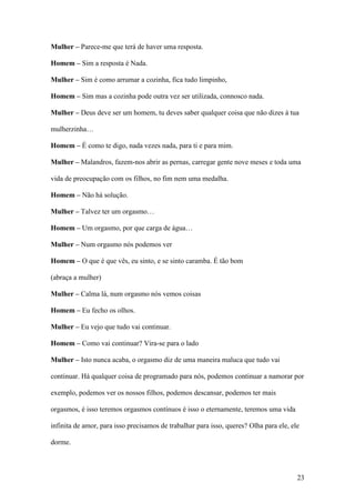 23
Mulher – Parece-me que terá de haver uma resposta.
Homem – Sim a resposta é Nada.
Mulher – Sim é como arrumar a cozinha, fica tudo limpinho,
Homem – Sim mas a cozinha pode outra vez ser utilizada, connosco nada.
Mulher – Deus deve ser um homem, tu deves saber qualquer coisa que não dizes à tua
mulherzinha…
Homem – É como te digo, nada vezes nada, para ti e para mim.
Mulher – Malandros, fazem-nos abrir as pernas, carregar gente nove meses e toda uma
vida de preocupação com os filhos, no fim nem uma medalha.
Homem – Não há solução.
Mulher – Talvez ter um orgasmo…
Homem – Um orgasmo, por que carga de água…
Mulher – Num orgasmo nós podemos ver
Homem – O que é que vês, eu sinto, e se sinto caramba. É tão bom
(abraça a mulher)
Mulher – Calma lá, num orgasmo nós vemos coisas
Homem – Eu fecho os olhos.
Mulher – Eu vejo que tudo vai continuar.
Homem – Como vai continuar? Vira-se para o lado
Mulher – Isto nunca acaba, o orgasmo diz de uma maneira maluca que tudo vai
continuar. Há qualquer coisa de programado para nós, podemos continuar a namorar por
exemplo, podemos ver os nossos filhos, podemos descansar, podemos ter mais
orgasmos, é isso teremos orgasmos contínuos é isso o eternamente, teremos uma vida
infinita de amor, para isso precisamos de trabalhar para isso, queres? Olha para ele, ele
dorme.
 