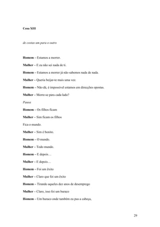 29
Cena XIII
de costas um para o outro
Homem – Estamos a morrer.
Mulher – E eu não sei nada de ti.
Homem – Estamos a morrer já não sabemos nada de nada.
Mulher – Queria beijar-te mais uma vez.
Homem – Não dá, é impossível estamos em direcções opostas.
Mulher – Morre-se para cada lado?
Pausa
Homem – Os filhos ficam
Mulher – Sim ficam os filhos
Fica o mundo.
Mulher – Sim é bonito.
Homem – O mundo.
Mulher – Todo mundo.
Homem – E depois…
Mulher – E depois…
Homem – Foi um êxito
Mulher – Claro que foi um êxito
Homem – Tirando aqueles dez anos de desemprego
Mulher – Claro, isso foi um buraco
Homem – Um buraco onde também eu pus a cabeça,
 