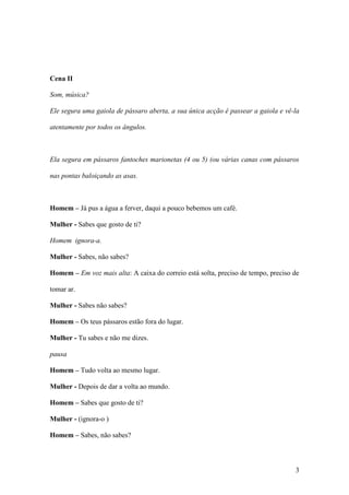 3
Cena II
Som, música?
Ele segura uma gaiola de pássaro aberta, a sua única acção é passear a gaiola e vê-la
atentamente por todos os ângulos.
Ela segura em pássaros fantoches marionetas (4 ou 5) (ou várias canas com pássaros
nas pontas baloiçando as asas.
Homem – Já pus a água a ferver, daqui a pouco bebemos um café.
Mulher - Sabes que gosto de ti?
Homem ignora-a.
Mulher - Sabes, não sabes?
Homem – Em voz mais alta: A caixa do correio está solta, preciso de tempo, preciso de
tomar ar.
Mulher - Sabes não sabes?
Homem – Os teus pássaros estão fora do lugar.
Mulher - Tu sabes e não me dizes.
pausa
Homem – Tudo volta ao mesmo lugar.
Mulher - Depois de dar a volta ao mundo.
Homem – Sabes que gosto de ti?
Mulher - (ignora-o )
Homem – Sabes, não sabes?
 