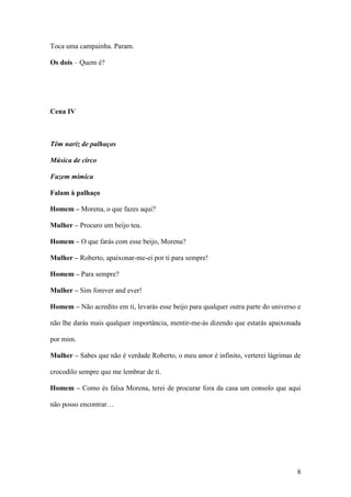 8
Toca uma campainha. Param.
Os dois – Quem é?
Cena IV
Têm nariz de palhaços
Música de circo
Fazem mímica
Falam à palhaço
Homem – Morena, o que fazes aqui?
Mulher – Procuro um beijo teu.
Homem – O que farás com esse beijo, Morena?
Mulher – Roberto, apaixonar-me-ei por ti para sempre!
Homem – Para sempre?
Mulher – Sim forever and ever!
Homem – Não acredito em ti, levarás esse beijo para qualquer outra parte do universo e
não lhe darás mais qualquer importância, mentir-me-ás dizendo que estarás apaixonada
por mim.
Mulher – Sabes que não é verdade Roberto, o meu amor é infinito, verterei lágrimas de
crocodilo sempre que me lembrar de ti.
Homem – Como és falsa Morena, terei de procurar fora da casa um consolo que aqui
não posso encontrar…
 