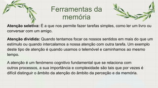Ferramentas da
memória
Atenção seletiva: É a que nos permite fazer tarefas simples, como ler um livro ou
conversar com um amigo.
Atenção dividida: Quando tentamos focar os nossos sentidos em mais do que um
estímulo ou quando intercalamos a nossa atenção com outra tarefa. Um exemplo
deste tipo de atenção é quando usamos o telemóvel e caminhamos ao mesmo
tempo.
A atenção é um fenómeno cognitivo fundamental que se relaciona com
outros processos, a sua importância e complexidade são tais que por vezes é
difícil distinguir o âmbito da atenção do âmbito da perceção e da memória.
 