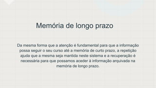 Memória de longo prazo
Da mesma forma que a atenção é fundamental para que a informação
possa seguir o seu curso até a memória de curto prazo, a repetição
ajuda que a mesma seja mantida neste sistema e a recuperação é
necessária para que possamos aceder à informação arquivada na
memória de longo prazo.
 