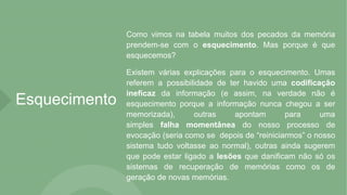 Esquecimento
Como vimos na tabela muitos dos pecados da memória
prendem-se com o esquecimento. Mas porque é que
esquecemos?
Existem várias explicações para o esquecimento. Umas
referem a possibilidade de ter havido uma codificação
ineficaz da informação (e assim, na verdade não é
esquecimento porque a informação nunca chegou a ser
memorizada), outras apontam para uma
simples falha momentânea do nosso processo de
evocação (seria como se depois de “reiniciarmos” o nosso
sistema tudo voltasse ao normal), outras ainda sugerem
que pode estar ligado a lesões que danificam não só os
sistemas de recuperação de memórias como os de
geração de novas memórias.
 