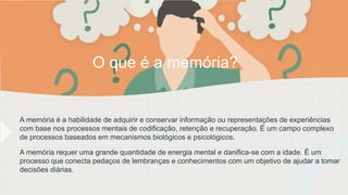 A memória é a habilidade de adquirir e conservar informação ou representações de experiências
com base nos processos mentais de codificação, retenção e recuperação. É um campo complexo
de processos baseados em mecanismos biológicos e psicológicos.
A memória requer uma grande quantidade de energia mental e danifica-se com a idade. É um
processo que conecta pedaços de lembranças e conhecimentos com um objetivo de ajudar a tomar
decisões diárias.
O que é a memória?
 