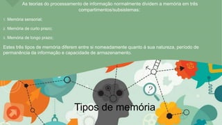 As teorias do processamento de informação normalmente dividem a memória em três
compartimentos/subsistemas:
1. Memória sensorial;
2. Memória de curto prazo;
3. Memória de longo prazo;
Estes três tipos de memória diferem entre si nomeadamente quanto á sua natureza, período de
permanência da informação e capacidade de armazenamento.
Tipos de memória
 