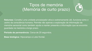 Tipos de memória
(Memória de curto prazo)
Natureza: Constituí uma unidade processador ativa e extremamente útil, funciona como o
centro da consciência humana. Permite não apenas a exploração de informação da
memória sensorial como também ajuda a manter presente a informação que se encontra
guardada na memória a longo prazo.
Período de permanência: Cerca de 20 segundos.
Base biológica: Hipocampo e Lobo frontal.
 
