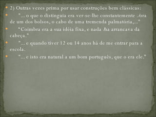 2) Outras vezes prima por usar construções bem clássicas:         "... o que o distinguia era ver-se-lhe constantemente ./ora de um dos bolsos, o cabo de uma tremenda palmatória,..."        “ Coimbra era a sua idéia fixa, e nada /ha arrancava da cabeça."         "... e quando tiver 12 ou 14 anos há de me entrar para a escola.         "... e isto era natural a um bom português, que o era ele.”  