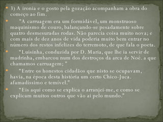 3) A ironia e o gosto pela gozação acompanham a obra do começo ao fim.         "A carruagem era um formidável, um monstruoso maquinismo de couro, balançando-se pesadamente sobre quatro desmesuradas rodas. Não parecia coisa muito nova; e com mais de dez anos de vida poderia muito bem entrar no número dos restos infelizes do terremoto, de que fala o poeta.        “ Luisinha, conduzida por D. Maria, que lhe ia servir de madrinha, embarcou num dos destroços da arca de Noé. a que chamamos carruagem; "        “ Entre os honestos cidadãos que nisto se ocupavam, havia, na época desta história um certo Chico-Juca. afamadíssimo e temível.”        “ Eis aqui como se explica o arranjei-me, e como se explicam muitos outros que vão ai pelo mundo.”  
