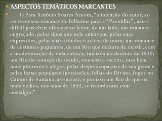 ASPECTOS TEMÁTICOS MARCANTES          1) Para Antônio Soares Amora, “a intenção do autor, ao escrever seu romance de folhetins para a “Pacotilha”, não é difícil perceber; oferecer ao leitor, de um lado, um romance engraçado, pelos tipos que nele entravam, pelas suas expressões, pelas suas atitudes e ações; de outro, um romance de costumes populares, de um Rio que deixara de existir, com a modernização da vida carioca, iniciada no decênio de 1830; um Rio do começo do século, ronceiro e roceiro, mas bem mais pitoresco e alegre, pelas despreocupações de sua gente e pelas festas populares (procissões, folias do Divino, fogos no Campo de Santana, as súcias), e por isso um Rio de que os mais velhos, nos anos de 1850, se recordavam com nostalgia.”  