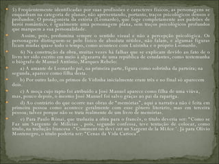 5) Freqüentemente identificadas por suas profissões e caracteres físicos, as personagens se enquadram na categoria de planas, não apresentando, portanto, traços psicológicos densos e profundos. O protagonista da estória (Leonardo), que foge completamente aos padrões de herói romântico, é igualmente uma personagem plana, sem traços psicológicos profundos que marquem a sua personalidade.         Assim, pois, predomina sempre o sentido visual e não a percepção psicológica. Os personagens distinguem-se pelo físico de absoluta nitidez, não falam, e algumas figuras ficam mudas quase todo o tempo, como acontece com Luisinha e o próprio Leonardo.         6) Na construção da obra, muitas vezes há falhas que se explicam devido ao fato de o livro ter sido escrito em meio à algazarra de uma república de estudantes, como testemunha o biógrafo de Manuel Antônio, Marques Rebelo:         a) A amante de Leonardo pai, na primeira parte, figura como sobrinha da parteira; na segunda, aparece como filha desta.         b) Por outro lado, os primos de Vidinha inicialmente eram três e no final só aparecem dois.         c) A moça cujo rapto foi atribuído a José Manuel aparece como filha de uma viúva, mas, pouco depois, o mesmo José Manuel foi salvo graças ao pai da rapariga.         d) Ao contrário do que ocorre nas obras de “memórias”, aqui a narrativa não é feita em primeira pessoa como acontece geralmente com esse gênero literário, mas em terceira pessoa; talvez porque não se trata realmente de um livro de memórias.         e) Para Paulo Rónai, que traduziu a obra para o francês, o título deveria ser: “Como se Faz um Sargento de Milícias , pois, segundo confessa, teve tentação de colocar, como titulo, na tradução francesa -“Comment on devi ent un Sargent de la Mi/ice ‘. Já para Olívio Montenegro, o título poderia ser: “Cenas da Vida Carioca”.  