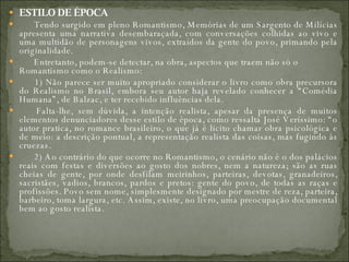 ESTILO DE ÉPOCA          Tendo surgido em pleno Romantismo, Memórias de um Sargento de Milícias apresenta uma narrativa desembaraçada, com conversações colhidas ao vivo e uma multidão de personagens vivos, extraídos da gente do povo, primando pela originalidade.         Entretanto, podem-se detectar, na obra, aspectos que traem não só o Romantismo como o Realismo:         1) Não parece ser muito apropriado considerar o livro como obra precursora do Realismo no Brasil, embora seu autor haja revelado conhecer a “Comédia Humana”, de Balzac, e ter recebido influências dela.         Falta-lhe, sem dúvida, a intenção realista, apesar da presença de muitos elementos denunciadores desse estilo de época, como ressalta José Veríssimo: “o autor pratica, no romance brasileiro, o que já é licito chamar obra psicológica e de meio: a descrição pontual, a representação realista das coisas, mas fugindo às cruezas.         2) Ao contrário do que ocorre no Romantismo, o cenário não é o dos palácios reais com festas e diversões ao gosto dos nobres, nem a natureza; são as ruas cheias de gente, por onde desfilam meirinhos, parteiras, devotas, granadeiros, sacristães, vadios, brancos, pardos e pretos: gente do povo, de todas as raças e profissões. Povo sem nome, simplesmente designado por mestre de reza, parteira, barbeiro, toma largura, etc. Assim, existe, no livro, uma preocupação documental bem ao gosto realista.  