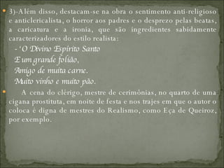 3)-Além disso, destacam-se na obra o sentimento anti-religioso e anticlericalista, o horror aos padres e o desprezo pelas beatas, a caricatura e a ironia, que são ingredientes sabidamente caracterizadores do estilo realista:         - ‘O Divino Espírito Santo          E um grande folião,          Amigo de muita carne.          Muito vinho e muito pão.          A cena do clérigo, mestre de cerimônias, no quarto de uma cigana prostituta, em noite de festa e nos trajes em que o autor o coloca é digna de mestres do Realismo, como Eça de Queiroz, por exemplo.  