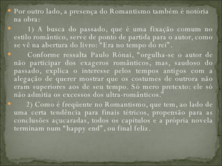 Por outro lado, a presença do Romantismo também é notória na obra:         1) A busca do passado, que é uma fixação comum no estilo romântico, serve de ponto de partida para o autor, como se vê na abertura do livro: “Era no tempo do rei”.         Conforme ressalta Paulo Rónai, “orgulha-se o autor de não participar dos exageros românticos, mas, saudoso do passado, explica o interesse pelos tempos antigos com a alegação de querer mostrar que os costumes de outrora não eram superiores aos de seu tempo. Só mero pretexto: ele só não admitia os excessos dos ultra-românticos.”         2) Como é freqüente no Romantismo, que tem, ao lado de uma certa tendência para finais tétricos, propensão para as conclusões açucaradas, todos os capítulos e a própria novela terminam num “happy end”, ou final feliz.  