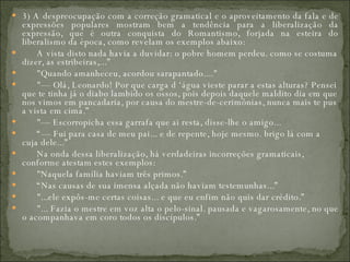 3) A despreocupação com a correção gramatical e o aproveitamento da fala e de expressões populares mostram bem a tendência para a liberalização da expressão, que é outra conquista do Romantismo, forjada na esteira do liberalismo da época, como revelam os exemplos abaixo:         A vista disto nada havia a duvidar: o pobre homem perdeu. como se costuma dizer, as estribeiras,...”         "Quando amanheceu, acordou sarapantado...."         "— Olá, Leonardo! Por que carga d ‘água vieste parar a estas alturas? Pensei que te tinha já o diabo lambido os ossos, pois depois daquele maldito dia em que nos vimos em pancadaria, por causa do mestre-de-cerimônias, nunca mais te pus a vista em cima.”         "— Escorropicha essa garrafa que ai resta, disse-lhe o amigo...        “—  Fui para casa de meu pai... e de repente, hoje mesmo. brigo lá com a cuja dele...”         Na onda dessa liberalização, há verdadeiras incorreções gramaticais, conforme atestam estes exemplos:         "Naquela família haviam três primos.”        “ Nas causas de sua imensa alçada não haviam testemunhas...”         "...ele expôs-me certas coisas... e que eu enfim não quis dar crédito.”         "... Fazia o mestre em voz alta o pelo-sinal. pausada e vagarosamente, no que o acompanhava em coro todos os discípulos.”  