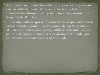 4) Como é comum no Romantismo, algumas situações são criadas artificialmente. Revela-o sobretudo o fato de Leonardo transformado em granadeiro e posteriormente em Sargento de Milícias.         Assim, embora apresente características que lembram os estilos realista e romântico, Memórias de um Sargento de Milícias se destaca por sua originalidade, afastando-se dos padrões da época, como observou Mário de Andrade, que considerava essa novela uma obra isolada.  