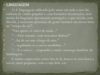 LINGUAGEM          1) A linguagem utilizada pelo autor em toda a novela, embora de cunho popular e com bastantes incorreções, tem muito do linguajar tipicamente português, o que revela, sem dúvida, a marcante presença da gente lusitana em nossa terra no “tempo do rei”:         "Não quero cá saber de nada...”         "— Pois estoure, com trezentos diabos!”         "... há de ser um clérigo de traz.”         "... regulando-se a ouvir modinhas...”         "— E a noiva?.., respondia a outra: arrenego também da lambisgoia...         E outras expressões como tira-te lá, tranco-te essa boca a socos; mais pequena, com a cuja dele, etc.  