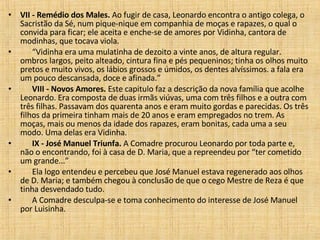 VII - Remédio dos Males.  Ao fugir de casa, Leonardo encontra o antigo colega, o Sacristão da Sé, num pique-nique em companhia de moças e rapazes, o qual o convida para ficar; ele aceita e enche-se de amores por Vidinha, cantora de modinhas, que tocava viola.        “ Vidinha era uma mulatinha de dezoito a vinte anos, de altura regular. ombros largos, peito alteado, cintura fina e pés pequeninos; tinha os olhos muito pretos e muito vivos, os lábios grossos e úmidos, os dentes alvíssimos. a fala era um pouco descansada, doce e afinada.”         VIII - Novos Amores.  Este capitulo faz a descrição da nova família que acolhe Leonardo. Era composta de duas irmãs viúvas, uma com três filhos e a outra com três filhas. Passavam dos quarenta anos e eram muito gordas e parecidas. Os três filhos da primeira tinham mais de 20 anos e eram empregados no trem. As moças, mais ou menos da idade dos rapazes, eram bonitas, cada uma a seu modo. Uma delas era Vidinha.         IX - José Manuel Triunfa.  A Comadre procurou Leonardo por toda parte e, não o encontrando, foi à casa de D. Maria, que a repreendeu por “ter cometido um grande...”         Ela logo entendeu e percebeu que José Manuel estava regenerado aos olhos de D. Maria; e também chegou à conclusão de que o cego Mestre de Reza é que tinha desvendado tudo.         A Comadre desculpa-se e toma conhecimento do interesse de José Manuel por Luisinha.  