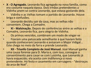 X - O Agregado.  Leonardo fica agregado na nova família, como era costume naquela época. Dois irmãos pretendentes a Vidinha unem-se contra Leonardo, que estava gostando dela.         Vidinha e as Velhas tomam o partido de Leonardo. Houve briga e confusões.         Leonardo decidiu sair da casa, mas as velhas não consentem. Chega a Comadre.         XI - Malsinação.  Depois de conferências entre as velhas e a Comadre, Leonardo fica, para alegria de Vidinha.         Os primos vencidos, combinam um modo de vingar-se         Fizeram uma patuscada semelhante à que haviam feito quando conheceram Leonardo e avisaram o Major Vidigal... Este chega no meio da farra e prende Leonardo.         XII - Triunfo Completo de José Manuel.  José Manuel ganha uma causa forense para D. Maria e, com isso, consegue o consentimento para casar-se com Luisinha, que Leonardo já havia esquecido; ela aceita com indiferença o novo pretendente. Há festa e casamento em carruagens - “destroços da arca de Noé”.  
