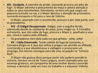 XIII - Escápula.  A caminho da prisão, Leonardo procura um jeito de fugir. O Major adivinha o pensamento do moço e presta atenção a todos os seus movimentos. Entretanto, na hora em que surgiu um pequeno tumulto na rua, e o Major desviou a atenção do prisioneiro, Leonardo escapuliu e foi para a casa de Vidinha.         O Major, pasmado com o acontecido, procura-o por toda parte, com os granadeiros.         XIV - O Vidigal Desapontado . Vidigal, com o orgulho ferido, sobretudo devido às zombarias do povo, jurou vingar-se. A Comadre, entretanto, que não sabia da fuga, procura o Major e, ajoelhada a seus pés, chora e suplica pelo afilhado.         Os granadeiros riam dela cada vez que gritava - solte, solte!         XV - Caldo Entornado . Tendo sabido da fuga de Leonardo, a Comadre dirigiu-se à casa das velhas e pregou um sermão ao afilhado, concitando-o a que abandonasse a vadiagem e procurasse um emprego. Ela mesma consegue para ele uma ocupação na “Ucharia Real”.         O Major não gostou disso porque assim não poderia prendê-la Ucharia, morava um tal de Toma-Largura, assim chamado pela sua estampa grotesca, em companhia de uma mulher bonita Leonardo começa a demorar cada vez mais no trabalho e a esquecer Vidinha.  