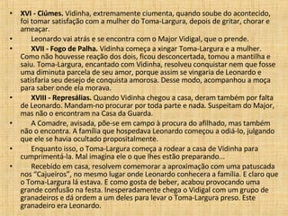 XVI - Ciúmes.  Vidinha, extremamente ciumenta, quando soube do acontecido, foi tomar satisfação com a mulher do Toma-Largura, depois de gritar, chorar e ameaçar.         Leonardo vai atrás e se encontra com o Major Vidigal, que o prende.         XVII - Fogo de Palha.  Vidinha começa a xingar Toma-Largura e a mulher. Como não houvesse reação dos dois, ficou desconcertada, tomou a mantilha e saiu. Toma-Largura, encantado com Vidinha, resolveu conquistar nem que fosse uma diminuta parcela de seu amor, porque assim se vingaria de Leonardo e satisfaria seu desejo de conquista amorosa. Desse modo, acompanhou a moça para saber onde ela morava.         XVIII - Represálias.  Quando Vidinha chegou a casa, deram também por falta de Leonardo. Mandam-no procurar por toda parte e nada. Suspeitam do Major, mas não o encontram na Casa da Guarda.         A Comadre, avisada, põe-se em campo à procura do afilhado, mas também não o encontra. A família que hospedava Leonardo começou a odiá-lo, julgando que ele se havia ocultado propositalmente.         Enquanto isso, o Toma-Largura começa a rodear a casa de Vidinha para cumprimentá-la. Mal imagina ele o que lhes estão preparando...         Recebido em casa, resolvem comemorar a aproximação com uma patuscada nos “Cajueiros”, no mesmo lugar onde Leonardo conhecera a família. E claro que o Toma-Largura lá estava. E como gosta de beber, acabou provocando uma grande confusão na festa. Inesperadamente chega o Vidigal com um grupo de granadeiros e dá ordem a um deles para levar o Toma-Largura preso. Este granadeiro era Leonardo.  
