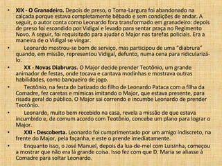 XIX - O Granadeiro.  Depois de preso, o Toma-Largura foi abandonado na calçada porque estava completamente bêbado e sem condições de andar. A seguir, o autor conta como Leonardo fora transformado em granadeiro: depois de preso foi escondido por Vidigal e levado para sentar praça no Regimento Novo. A seguir, foi requisitado para ajudar o Major nas tarefas policiais. Era a maneira de o Vidigal se vingar.         Leonardo mostrou-se bom de serviço, mas participou de uma “diabrura” quando, em missão, representou Vidigal, defunto, numa cena para ridicularizá-lo.         XX - Novas Diabruras.  O Major decide prender Teotônio, um grande animador de festas, onde tocava e cantava modinhas e mostrava outras habilidades, como banqueiro de jogo.         Teotônio, na festa de batizado do filho de Leonardo Pataca com a filha da Comadre, fez caretas e mímicas imitando o Major, que estava presente, para risada geral do público. O Major sai correndo e incumbe Leonardo de prender Teotônio.         Leonardo, muito bem recebido na casa, revela a missão de que estava incumbido e, de comum acordo com Teotônio, concebe um plano para lograr o Major.         XXI - Descoberta.  Leonardo foi cumprimentado por um amigo indiscreto, na frente do Major, pela façanha, e este o prende imediatamente.         Enquanto isso, o José Manuel, depois da lua-de-mel com Luisinha, começou a mostrar que não era lá grande coisa. Isso fez com que D. Maria se aliasse à Comadre para soltar Leonardo.  