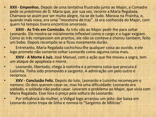 XXII - Empenhos.  Depois de uma tentativa frustrada junto ao Major, a Comadre pede os préstimos de D. Maria que, por sua vez, recorre a Maria Regalada. Chamava-se assim por ser muito alegre, ria-se de tudo. Morava na Prainha, e, quando mais nova, era uma “mocetona de traz”. Já era conhecida do Major, com quem há tempos tivera encontros amorosos.         XXIII - As Três em Comissão.  As três vão ao Major pedir-lhe para soltar Leonardo. Ele mostra-se inicialmente inflexível como o cargo e o lugar exigiam. Como as três rompessem em prantos, ele não se conteve e chorou também, feito um bobo. Depois recompôs-se e ficou novamente durão.         Entretanto, Maria Regalada cochichou-lhe qualquer coisa ao ouvido, e ele logo promete não somente soltar Leonardo como alguma coisa mais.         XXIV - A Morte é Juiz.  José Manuel, com a ação que lhe moveu a sogra, tem um ataque de apoplexia e morre.         Leonardo, libertado, chega à noitinha e a primeira coisa que procura é Luisinha. Tinha sido promovido a sargento. A admiração um pelo outro é recíproca.         XXV - Conclusão Feliz.  Depois do luto, Leonardo e Luisinha recomeçam o namoro. Os dois querem casar-se, mas há uma dificuldade: Leonardo era soldado, e soldado não podia casar. Levaram o problema ao Major, que vivia com Maria Regalada. Esse fora o preço pela soltura do Leonardo.         Por influência da mulher, o Vidigal logo arranjou um jeito: dar baixa em Leonardo como tropa de linha e nomeá-lo “Sargento de Milícias”.  