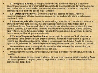        XI - Progresso e Atraso.  Este capítulo é dedicado às dificuldades que o padrinho encontra para ensinar as primeiras letras ao afilhado e às implicâncias da vizinha. A seguir vem um bate-boca entre os dois, com o menino arremedando a velha, e com grande satisfação para o barbeiro que se julga “vingado”.         XII - Entrada para a Escola.  É uma descrição das escolas da época. Aborda a importância da palmatória e nos conta como o novo e endiabrado aluno leva bolos de manhã e à tarde.         XIII - Mudança de Vida.  Depois de muito esforço e paciência, o padrinho convence ao afilhado de voltar para a escola, mas ele foge habitualmente e faz amizade com o coroinha da Igreja. Pede ao padrinho, e este acede, para também ser coroinha. Pensava assim o barbeiro que seria meio caminho andado para se tomar padre. Como coroinha, aproveitou-se dessa função para jogar fumaça de incenso na cara da vizinha e derramar-lhe cera na mantilha. Vingava-se assim dela.         XIV - Nova Vingança e Seu Resultado.  Neste capitulo, aparece o “Padre Mestre de Cerimônias”, que, embora de um exterior austero, mantinha relações com a cigana, a mesma que abandonara Leonardo Pataca e fora causa de sua função. No dia da festa da Igreja da Sé, o Mestre de Cerimônia prepara-se orgulhosamente para proferir seu sermão.         O menino Leonardo, encarregado de avisar-lhe a hora do sermão, informa-lhe que será às 10 horas, quando na verdade devia ser às 9.         Um capuchinho italiano, para cooperar, e porque o pregador não chegava, começou a homilia.         Depois de algum tempo, chega o Mestre, furioso, e corre para o púlpito também. Após um bate-papo com o religioso, toma o lugar dele e continua o sermão. O resultado foi o sacristão ser despedido.  