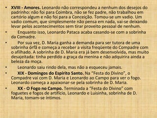 XVIII - Amores.  Leonardo não correspondeu a nenhum dos desejos do padrinho: não foi para Coimbra, não se fez padre, não trabalhou em cartório algum e não foi para a Conceição. Tomou-se um vadio. Um vadio comum, que simplesmente não pensa em nada, vai-se deixando levar pelos acontecimentos sem tirar proveito pessoal de nenhum.         Enquanto isso, Leonardo Pataca acaba casando-se com a sobrinha da Comadre.         Por sua vez, D. Maria ganha a demanda para ser tutora de uma sobrinha órfã e começa a receber a visita freqüente do Compadre com o afilhado. A sobrinha de D. Maria era já bem desenvolvida, mas muito desajeitada: tinha perdido a graça da menina e não adquirira ainda a beleza da moça.         Leonardo saiu rindo dela, mas não a esqueceu jamais.         XIX - Domingos do Espírito Santo.  Na “Festa do Divino”, o Compadre vai com D. Maria e Leonardo ao Campo para ver o fogo. Leonardo começa a apaixonar-se pela sobrinha de D. Maria.         XX - O Fogo no Campo.  Terminada a “Festa do Divino” com foguetes e fogos de artifício, Leonardo e Luisinha, sobrinha de D. Maria, tomam-se íntimos.  