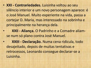XXI - Contrariedades.  Luisinha voltou ao seu silêncio interior e um novo personagem aparece: é o José Manuel. Muito experiente na vida, passa a cortejar D. Maria, mas interessado na sobrinha e principalmente na herança dela.         XXII - Aliança.  O Padrinho e a Comadre aliam-se num só plano contra José Manuel.         XXIII - Declaração.  Numa cena ridícula, todo desajeitado, depois de muitas tentativas e retrocessos, Leonardo consegue declarar-se a Luisinha.  