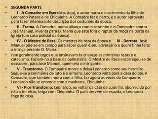 SEGUNDA PARTE          I - A Comadre em Exercício.  Aqui, o autor narra o nascimento da filha de Leonardo Pataca e de Chiquinha. A Comadre faz o parto, e o autor aproveita para fazer interessante descrição dos costumes da época.         II - Trama.  A Comadre, numa aliança com o sobrinho e o Compadre contra José Manuel, inventa para D. Maria que este fora o raptor da moça na porta da Igreja (um caso policial da época).         IV - O Mestre de Reza.  Os mestres de reza da época e       III - Derrota.  José Manuel põe-se em campo para saber quem é seu adversário e quem tinha feito a intriga perante D. Maria.  ram geralmente cegos que ensinavam às crianças as primeiras rezas e o catecismo. Faziam-no á base da palmatória. O Mestre de Reza encarregou-se de descobrir, para José Manuel, quem era o intrigante.         V - Transtorno.  O Compadre morre e deixa Leonardo como seu herdeiro. Segue-se a cerimônia de luto e o enterro. Leonardo volta para a casa do pai. A Comadre, que também mora com a filha, faz agora as vezes do Compadre. Leonardo não se entende com a madrasta, Chiquinha.         VI - Pior Transtorno.  Leonardo, ao voltar da casa de Luisinha, aborrecido por não a ter visto, briga com Chiquinha. O pai intervém de espada, e Leonardo foge de casa.  
