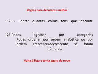 Regras para decorares melhor


1º - Contar quantas coisas tens que decorar.


2º-Podes        agrupar        por     categorias
      Podes ordenar por ordem alfabética ou por
      ordem    crescente/decrescente se    foram
                        números.


         Volta à lista e tenta agora de novo
 