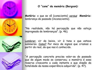 O “cone” da memória (Bergson): Matéria:  o que se vê (consciente)  versus   Memória:  lembrança do passado (inconsciente). “ Na realidade, não há percepção que não esteja impregnada de lembranças”. (p. 46). Lembrar:  vir de baixo, vir à tona o que estava submerso.  Como?  Por meio de signos que criamos a partir do real, do que nos é conhecido. “ A percepção concreta precisa valer-se do passado que de algum modo se conservou; a memória é essa reserva crescente a cada instante e que dispõe da totalidade da nossa experiência adquirida”. (p. 47). 