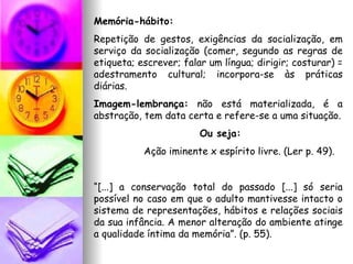 Memória-hábito:  Repetição de gestos, exigências da socialização, em serviço da socialização (comer, segundo as regras de etiqueta; escrever; falar um língua; dirigir; costurar) = adestramento cultural; incorpora-se às práticas diárias. Imagem-lembrança:  não está materializada, é a abstração, tem data certa e refere-se a uma situação. Ou seja: Ação iminente x espírito livre. (Ler p. 49). “ [...] a conservação total do passado [...] só seria possível no caso em que o adulto mantivesse intacto o sistema de representações, hábitos e relações sociais da sua infância. A menor alteração do ambiente atinge a qualidade íntima da memória”. (p. 55). 