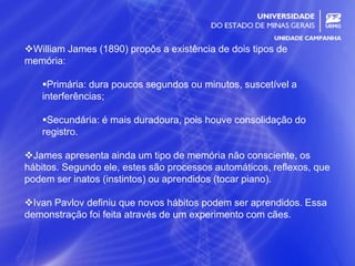 10
William James (1890) propôs a existência de dois tipos de
memória:
Primária: dura poucos segundos ou minutos, suscetível a
interferências;
Secundária: é mais duradoura, pois houve consolidação do
registro.
James apresenta ainda um tipo de memória não consciente, os
hábitos. Segundo ele, estes são processos automáticos, reflexos, que
podem ser inatos (instintos) ou aprendidos (tocar piano).
Ivan Pavlov definiu que novos hábitos podem ser aprendidos. Essa
demonstração foi feita através de um experimento com cães.
 
