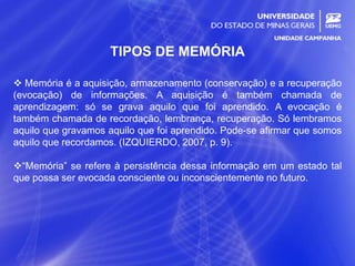 11
TIPOS DE MEMÓRIA
 Memória é a aquisição, armazenamento (conservação) e a recuperação
(evocação) de informações. A aquisição é também chamada de
aprendizagem: só se grava aquilo que foi aprendido. A evocação é
também chamada de recordação, lembrança, recuperação. Só lembramos
aquilo que gravamos aquilo que foi aprendido. Pode-se afirmar que somos
aquilo que recordamos. (IZQUIERDO, 2007, p. 9).
“Memória” se refere à persistência dessa informação em um estado tal
que possa ser evocada consciente ou inconscientemente no futuro.
 