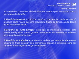 12
As memórias podem ser classificadas em quatro tipos, de acordo com o
seu tempo de duração:
Memória sensorial: é o tipo de memória que permite continuar “vendo”
a página desta revista por uma brevíssima fração de tempo, ainda depois
de ter fechado os olhos.
Memória de curta duração: esse tipo de memória é utilizado para
tarefas corriqueiras, como guardar brevemente um número de telefone
para o qual precisamos ligar.
Memória de trabalho: é a memória on-line, por exemplo, da terceira
palavra da frase anterior, que permanece apenas o suficiente para dar
sentido à frase seguinte e logo desaparece.
 