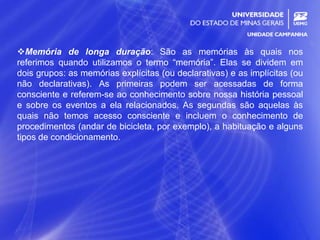 13
Memória de longa duração: São as memórias às quais nos
referimos quando utilizamos o termo “memória”. Elas se dividem em
dois grupos: as memórias explícitas (ou declarativas) e as implícitas (ou
não declarativas). As primeiras podem ser acessadas de forma
consciente e referem-se ao conhecimento sobre nossa história pessoal
e sobre os eventos a ela relacionados. As segundas são aquelas às
quais não temos acesso consciente e incluem o conhecimento de
procedimentos (andar de bicicleta, por exemplo), a habituação e alguns
tipos de condicionamento.
 