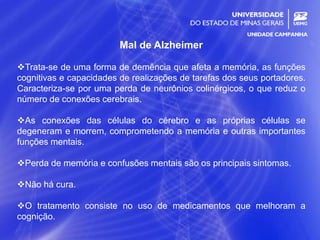 15
Mal de Alzheimer
Trata-se de uma forma de demência que afeta a memória, as funções
cognitivas e capacidades de realizações de tarefas dos seus portadores.
Caracteriza-se por uma perda de neurônios colinérgicos, o que reduz o
número de conexões cerebrais.
As conexões das células do cérebro e as próprias células se
degeneram e morrem, comprometendo a memória e outras importantes
funções mentais.
Perda de memória e confusões mentais são os principais sintomas.
Não há cura.
O tratamento consiste no uso de medicamentos que melhoram a
cognição.
 