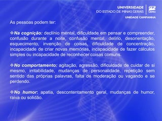 16
As pessoas podem ter:
Na cognição: declínio mental, dificuldade em pensar e compreender,
confusão durante a noite, confusão mental, delírio, desorientação,
esquecimento, invenção de coisas, dificuldade de concentração,
incapacidade de criar novas memórias, incapacidade de fazer cálculos
simples ou incapacidade de reconhecer coisas comuns.
No comportamento: agitação, agressão, dificuldade de cuidar de si
mesmo, irritabilidade, mudanças de personalidade, repetição sem
sentido das próprias palavras, falta de moderação ou vagando e se
perdendo.
No humor: apatia, descontentamento geral, mudanças de humor,
raiva ou solidão.
 