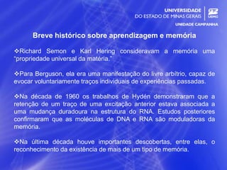 2
Breve histórico sobre aprendizagem e memória
Richard Semon e Karl Hering consideravam a memória uma
“propriedade universal da matéria.”
Para Berguson, ela era uma manifestação do livre arbítrio, capaz de
evocar voluntariamente traços individuais de experiências passadas.
Na década de 1960 os trabalhos de Hydén demonstraram que a
retenção de um traço de uma excitação anterior estava associada a
uma mudança duradoura na estrutura do RNA. Estudos posteriores
confirmaram que as moléculas de DNA e RNA são moduladoras da
memória.
Na última década houve importantes descobertas, entre elas, o
reconhecimento da existência de mais de um tipo de memória.
 
