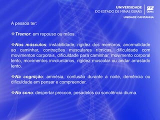20
A pessoa ter:
Tremor: em repouso ou mãos.
Nos músculos: instabilidade, rigidez dos membros, anormalidade
ao caminhar, contrações musculares rítmicas, dificuldade com
movimentos corporais, dificuldade para caminhar, movimento corporal
lento, movimentos involuntários, rigidez muscular ou andar arrastado
lento.
Na cognição: amnésia, confusão durante a noite, demência ou
dificuldade em pensar e compreender.
No sono: despertar precoce, pesadelos ou sonolência diurna.
 