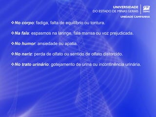 21
No corpo: fadiga, falta de equilíbrio ou tontura.
Na fala: espasmos na laringe, fala mansa ou voz prejudicada.
No humor: ansiedade ou apatia.
No nariz: perda de olfato ou sentido de olfato distorcido.
No trato urinário: gotejamento de urina ou incontinência urinária.
 
