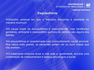 23
Esquizofrenia
Distúrbio cerebral em que o indivíduo interpreta a realidade de
maneira incomum.
A causa exata da esquizofrenia é desconhecida, mas tendências
genéticas, ambiente e desequilíbrio químico do cérebro são alguns dos
fatores.
A esquizofrenia é caracterizada pelo comportamento social anormal.
Nos casos mais graves, os pacientes podem ver ou ouvir coisas que
não existem.
O tratamento costuma durar a vida toda e, geralmente, envolve uma
combinação de medicamentos e terapia psicológica e social.
 