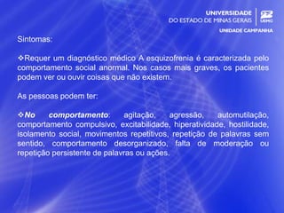 24
Sintomas:
Requer um diagnóstico médico A esquizofrenia é caracterizada pelo
comportamento social anormal. Nos casos mais graves, os pacientes
podem ver ou ouvir coisas que não existem.
As pessoas podem ter:
No comportamento: agitação, agressão, automutilação,
comportamento compulsivo, excitabilidade, hiperatividade, hostilidade,
isolamento social, movimentos repetitivos, repetição de palavras sem
sentido, comportamento desorganizado, falta de moderação ou
repetição persistente de palavras ou ações.
 