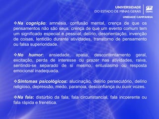 25
Na cognição: amnésia, confusão mental, crença de que os
pensamentos não são seus, crença de que um evento comum tem
um significado especial e pessoal, delírio, desorientação, invenção
de coisas, lentidão durante atividades, transtorno de pensamento
ou falsa superioridade.
No humor: ansiedade, apatia, descontentamento geral,
excitação, perda de interesse ou prazer nas atividades, raiva,
sentindo-se separado de si mesmo, entusiasmo ou resposta
emocional inadequada.
Sintomas psicológicos: alucinação, delírio persecutório, delírio
religioso, depressão, medo, paranoia, desconfiança ou ouvir vozes.
Na fala: distúrbio da fala, fala circunstancial, fala incoerente ou
fala rápida e frenética.
 