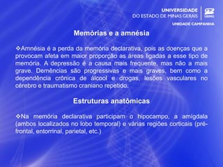 5
Memórias e a amnésia
Amnésia é a perda da memória declarativa, pois as doenças que a
provocam afeta em maior proporção as áreas ligadas a esse tipo de
memória. A depressão é a causa mais frequente, mas não a mais
grave. Demências são progressivas e mais graves, bem como a
dependência crônica de álcool e drogas, lesões vasculares no
cérebro e traumatismo craniano repetido.
Estruturas anatômicas
Na memória declarativa participam o hipocampo, a amígdala
(ambos localizados no lobo temporal) e várias regiões corticais (pré-
frontal, entorrinal, parietal, etc.)
 
