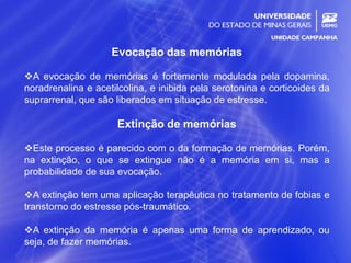 7
Evocação das memórias
A evocação de memórias é fortemente modulada pela dopamina,
noradrenalina e acetilcolina, e inibida pela serotonina e corticoides da
suprarrenal, que são liberados em situação de estresse.
Extinção de memórias
Este processo é parecido com o da formação de memórias. Porém,
na extinção, o que se extingue não é a memória em si, mas a
probabilidade de sua evocação.
A extinção tem uma aplicação terapêutica no tratamento de fobias e
transtorno do estresse pós-traumático.
A extinção da memória é apenas uma forma de aprendizado, ou
seja, de fazer memórias.
 