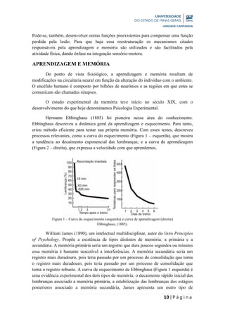 10 | P á g i n a
Pode-se, também, desenvolver outras funções preexistentes para compensar uma função
perdida pela lesão. Para que haja essa reestruturação os mecanismos citados
responsáveis pela aprendizagem e memória são utilizados e são facilitados pela
atividade física, dando ênfase na integração sensório-motora.
APRENDIZAGEM E MEMÓRIA
Do ponto de vista fisiológico, a aprendizagem e memória resultam de
modificações na circuitaria neural em função da alteração do indivíduo com o ambiente.
O encéfalo humano é composto por bilhões de neurônios e as regiões em que estes se
comunicam são chamadas sinapses.
O estudo experimental da memória teve início no século XIX, com o
desenvolvimento do que hoje denominamos Psicologia Experimental.
Hermann Ebbinghaus (1885) foi pioneiro nessa área do conhecimento.
Ebbinghaus descreveu a dinâmica geral da aprendizagem e esquecimento. Para tanto,
criou método eficiente para testar sua própria memória. Com esses testes, descreveu
processos relevantes, como a curva do esquecimento (Figura 1 – esquerda), que mostra
a tendência ao decaimento exponencial das lembranças; e a curva de aprendizagem
(Figura 2 – direita), que expressa a velocidade com que aprendemos.
Figura 1 – Curva do esquecimento (esquerda) e curva de aprendizagem (direita)
Ebbinghaus, (1885).
William James (1890), um intelectual multidisciplinar, autor do livro Principles
of Psychology. Propõe a existência de tipos distintos de memória: a primária e a
secundária. A memória primária seria um registro que dura poucos segundos ou minutos
essa memória é bastante suscetível a interferências. A memória secundária seria um
registro mais duradouro, pois teria passado por um processo de consolidação que torna
o registro mais duradouro, pois teria passado por um processo de consolidação que
torna o registro robusto. A curva de esquecimento de Ebbinghaus (Figura 1 esquerda) é
uma evidência experimental dos dois tipos de memória: o decaimento rápido inicial das
lembranças associado a memória primária, a estabilização das lembranças dos estágios
posteriores associado a memória secundária, James apresenta um outro tipo de
 